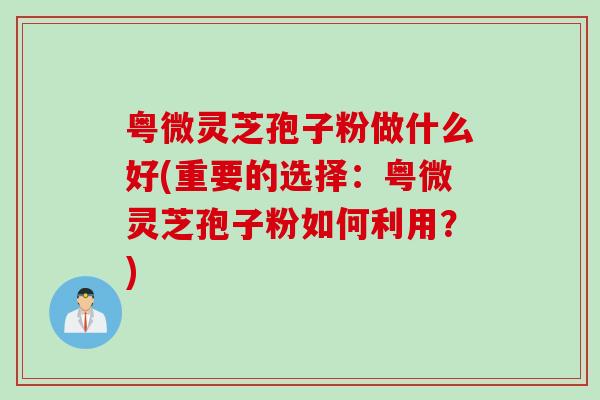 粤微灵芝孢子粉做什么好(重要的选择:粤微灵芝孢子粉如何利用?) 粤微灵芝孢子粉做什么好(重要的选择:粤微灵芝孢子粉如何利用?)