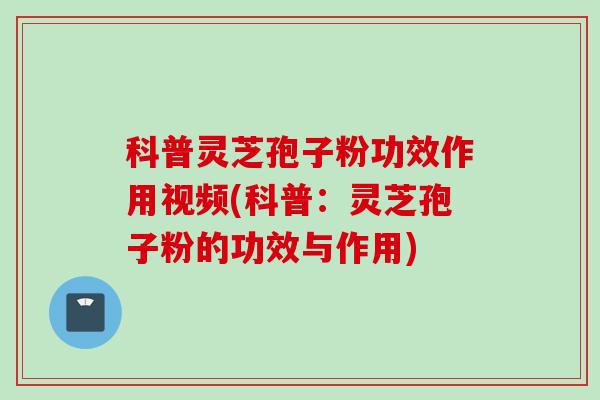 科普灵芝孢子粉功效作用视频(科普：灵芝孢子粉的功效与作用)