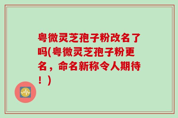 粤微灵芝孢子粉改名了吗(粤微灵芝孢子粉更名，命名新称令人期待！)