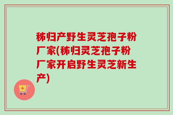 秭归产野生灵芝孢子粉厂家(秭归灵芝孢子粉厂家开启野生灵芝新生产)