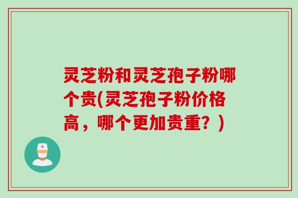 灵芝粉和灵芝孢子粉哪个贵(灵芝孢子粉价格高，哪个更加贵重？)
