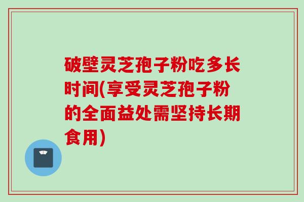 破壁灵芝孢子粉吃多长时间(享受灵芝孢子粉的全面益处需坚持长期食用)