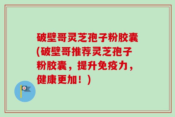 破壁哥灵芝孢子粉胶囊(破壁哥推荐灵芝孢子粉胶囊，提升免疫力，健康更加！)