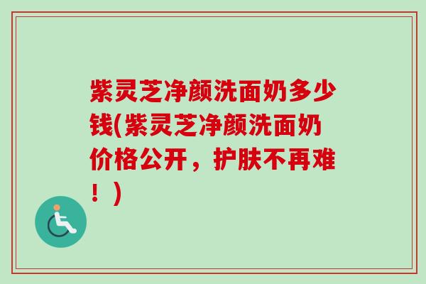 紫灵芝净颜洗面奶多少钱(紫灵芝净颜洗面奶价格公开,护肤不再难!) 紫灵芝净颜洗面奶多少钱(紫灵芝净颜洗面奶价格公开,护肤不再难!)