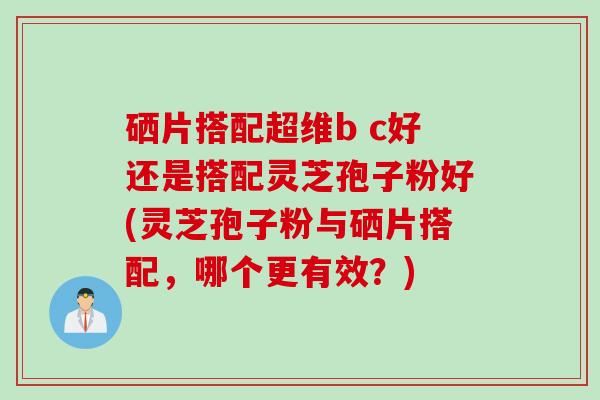 硒片搭配超维b c好还是搭配灵芝孢子粉好(灵芝孢子粉与硒片搭配，哪个更有效？)