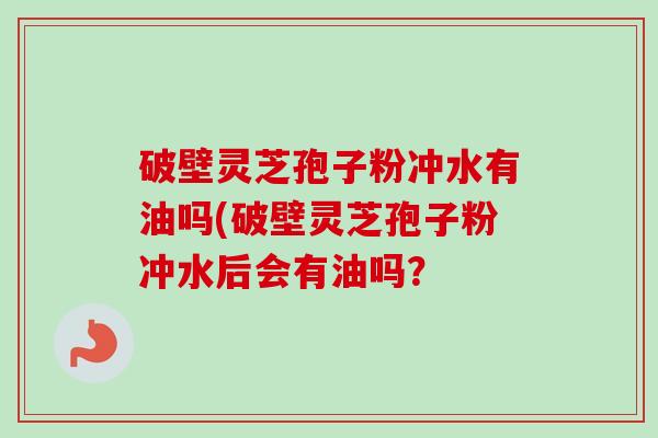 破壁灵芝孢子粉冲水有油吗(破壁灵芝孢子粉冲水后会有油吗？