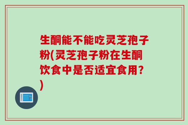 生酮能不能吃灵芝孢子粉(灵芝孢子粉在生酮饮食中是否适宜食用？)