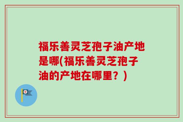 福乐善灵芝孢子油产地是哪(福乐善灵芝孢子油的产地在哪里？)