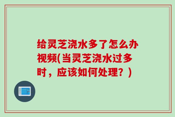 给灵芝浇水多了怎么办视频(当灵芝浇水过多时，应该如何处理？)