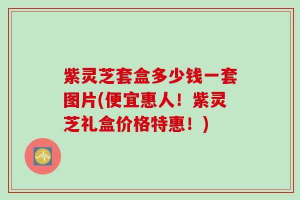 紫灵芝套盒多少钱一套图片(便宜惠人！紫灵芝礼盒价格特惠！)