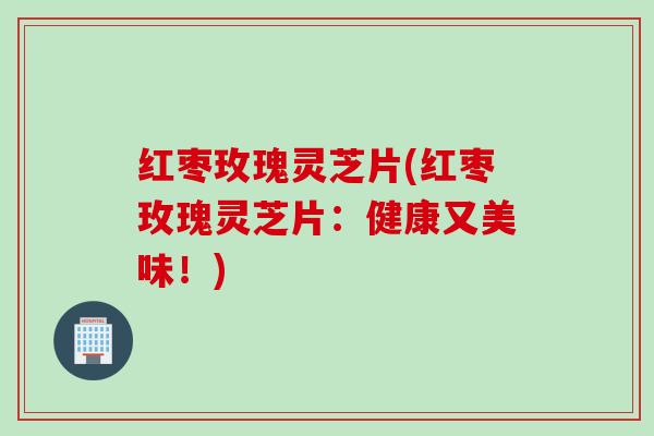 红枣玫瑰灵芝片(红枣玫瑰灵芝片：健康又美味！)