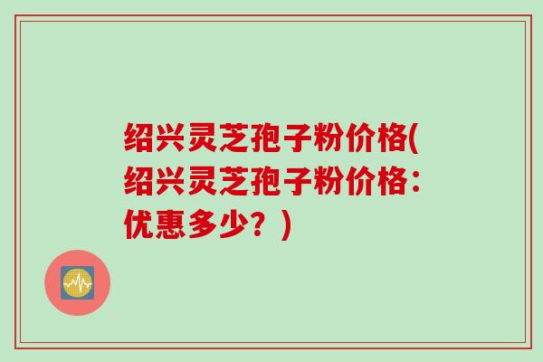 绍兴灵芝孢子粉价格(绍兴灵芝孢子粉价格:优惠多少?) 绍兴灵芝孢子粉价格(绍兴灵芝孢子粉价格:优惠多少?)
