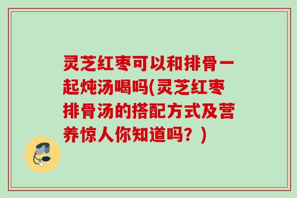 灵芝红枣可以和排骨一起炖汤喝吗(灵芝红枣排骨汤的搭配方式及营养惊人你知道吗？)
