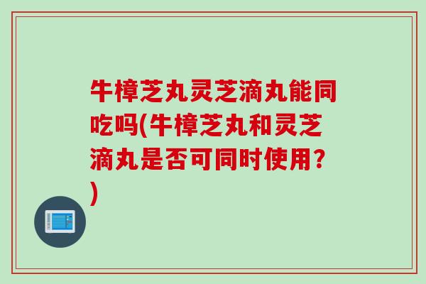 牛樟芝丸灵芝滴丸能同吃吗(牛樟芝丸和灵芝滴丸是否可同时使用？)