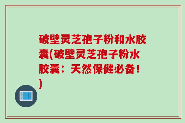 破壁灵芝孢子粉和水胶囊(破壁灵芝孢子粉水胶囊：天然保健必备！)