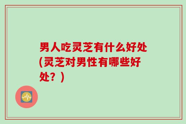 男人吃灵芝有什么好处(灵芝对男性有哪些好处？)