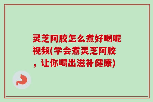 灵芝阿胶怎么煮好喝呢视频(学会煮灵芝阿胶，让你喝出滋补健康)