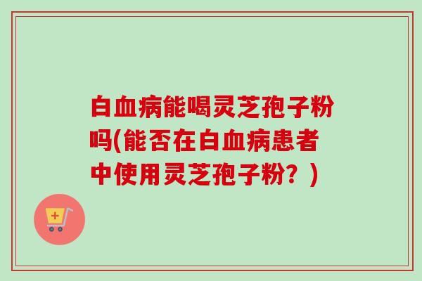 白能喝灵芝孢子粉吗(能否在白患者中使用灵芝孢子粉?) 白能喝灵芝孢子粉吗(能否在白患者中使用灵芝孢子粉?)