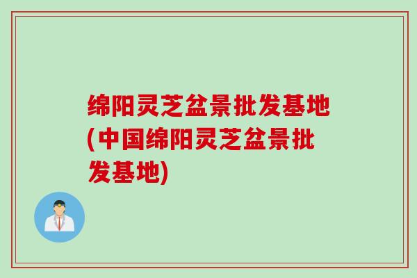 绵阳灵芝盆景批发基地(中国绵阳灵芝盆景批发基地)