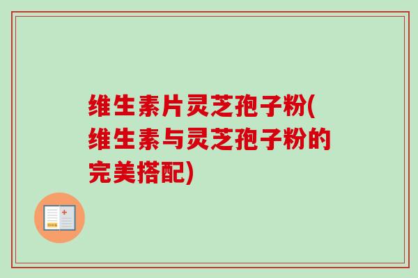 维生素片灵芝孢子粉(维生素与灵芝孢子粉的完美搭配)