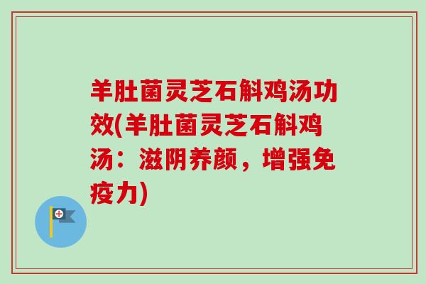 羊肚菌灵芝石斛鸡汤功效(羊肚菌灵芝石斛鸡汤：滋阴养颜，增强免疫力)