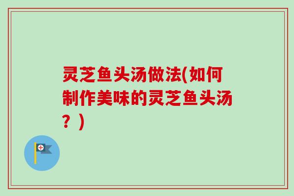 灵芝鱼头汤做法(如何制作美味的灵芝鱼头汤？)