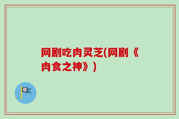 网剧吃肉灵芝(网剧《肉食之神》) 网剧吃肉灵芝(网剧《肉食之神》)