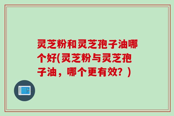灵芝粉和灵芝孢子油哪个好(灵芝粉与灵芝孢子油,哪个更有效?) 灵芝粉和灵芝孢子油哪个好(灵芝粉与灵芝孢子油,哪个更有效?)