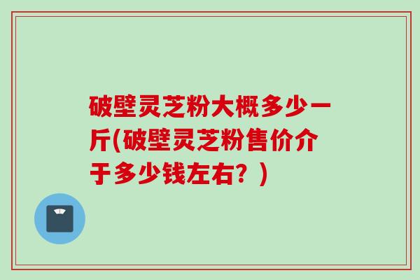 破壁灵芝粉大概多少一斤(破壁灵芝粉售价介于多少钱左右？)