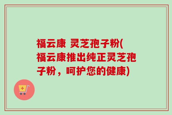 福云康 灵芝孢子粉(福云康推出纯正灵芝孢子粉，呵护您的健康)