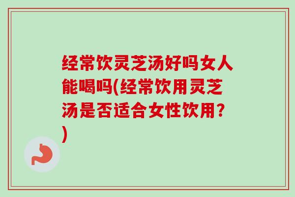 经常饮灵芝汤好吗女人能喝吗(经常饮用灵芝汤是否适合女性饮用?) 经常饮灵芝汤好吗女人能喝吗(经常饮用灵芝汤是否适合女性饮用?)