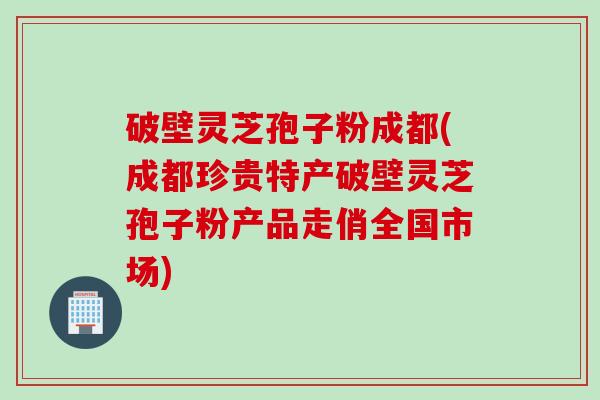 破壁灵芝孢子粉成都(成都珍贵特产破壁灵芝孢子粉产品走俏全国市场)