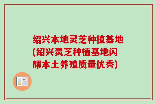 绍兴本地灵芝种植基地(绍兴灵芝种植基地闪耀本土养殖质量优秀)