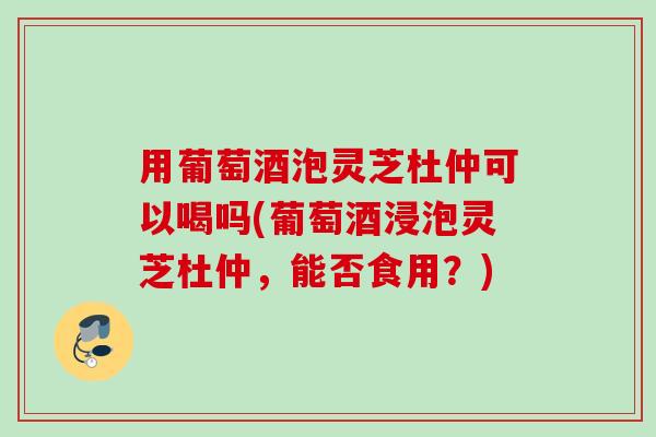 用葡萄酒泡灵芝杜仲可以喝吗(葡萄酒浸泡灵芝杜仲，能否食用？)
