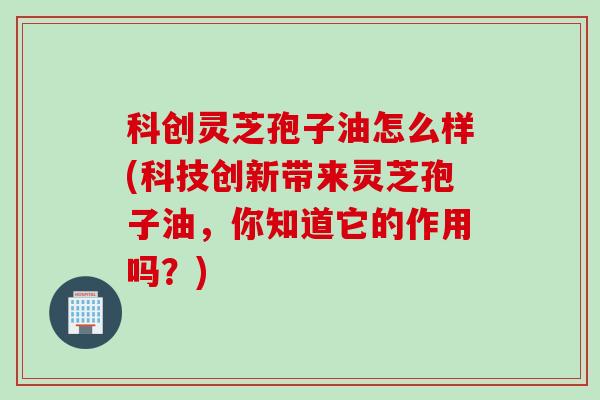 科创灵芝孢子油怎么样(科技创新带来灵芝孢子油，你知道它的作用吗？)