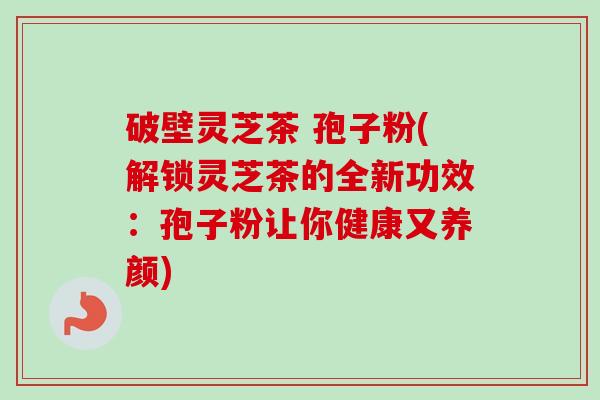 破壁灵芝茶 孢子粉(解锁灵芝茶的全新功效：孢子粉让你健康又养颜)