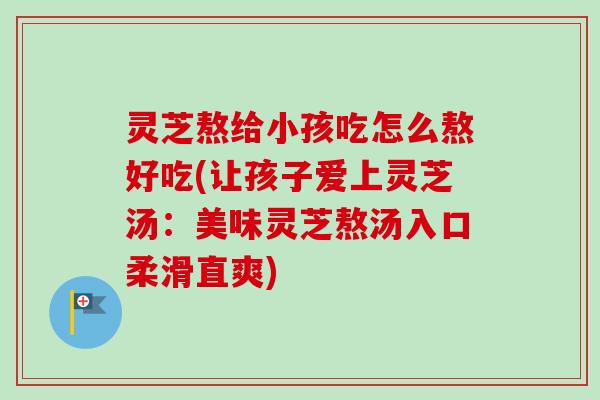 灵芝熬给小孩吃怎么熬好吃(让孩子爱上灵芝汤：美味灵芝熬汤入口柔滑直爽)