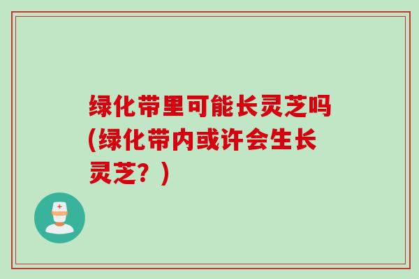 绿化带里可能长灵芝吗(绿化带内或许会生长灵芝？)
