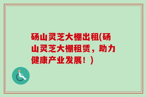 砀山灵芝大棚出租(砀山灵芝大棚租赁,助力健康产业发展!) 砀山灵芝大棚出租(砀山灵芝大棚租赁,助力健康产业发展!)