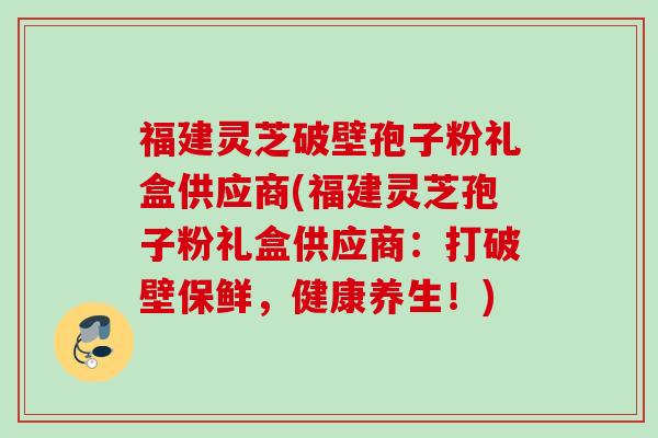 福建灵芝破壁孢子粉礼盒供应商(福建灵芝孢子粉礼盒供应商：打破壁保鲜，健康养生！)