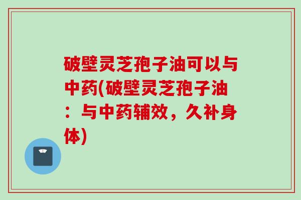 破壁灵芝孢子油可以与中药(破壁灵芝孢子油：与中药辅效，久补身体)