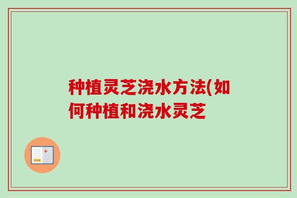 种植灵芝浇水方法(如何种植和浇水灵芝