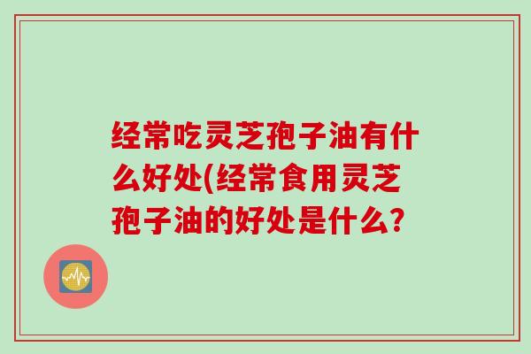 经常吃灵芝孢子油有什么好处(经常食用灵芝孢子油的好处是什么? 经常吃灵芝孢子油有什么好处(经常食用灵芝孢子油的好处是什么?
