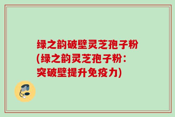 绿之韵破壁灵芝孢子粉(绿之韵灵芝孢子粉:突破壁提升免疫力) 绿之韵破壁灵芝孢子粉(绿之韵灵芝孢子粉:突破壁提升免疫力)