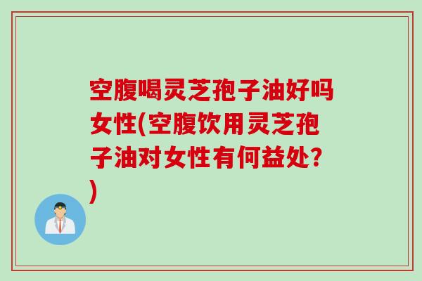 空腹喝灵芝孢子油好吗女性(空腹饮用灵芝孢子油对女性有何益处？)