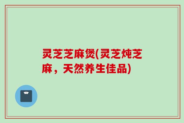 灵芝芝麻煲(灵芝炖芝麻,天然养生佳品) 灵芝芝麻煲(灵芝炖芝麻,天然养生佳品)