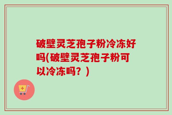 破壁灵芝孢子粉冷冻好吗(破壁灵芝孢子粉可以冷冻吗？)
