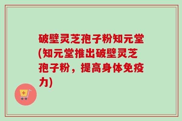 破壁灵芝孢子粉知元堂(知元堂推出破壁灵芝孢子粉，提高身体免疫力)