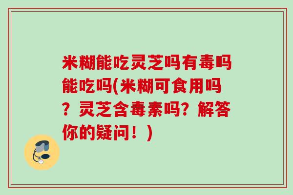 米糊能吃灵芝吗有毒吗能吃吗(米糊可食用吗？灵芝含毒素吗？解答你的疑问！)