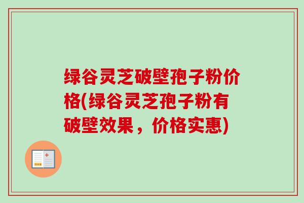 绿谷灵芝破壁孢子粉价格(绿谷灵芝孢子粉有破壁效果，价格实惠)